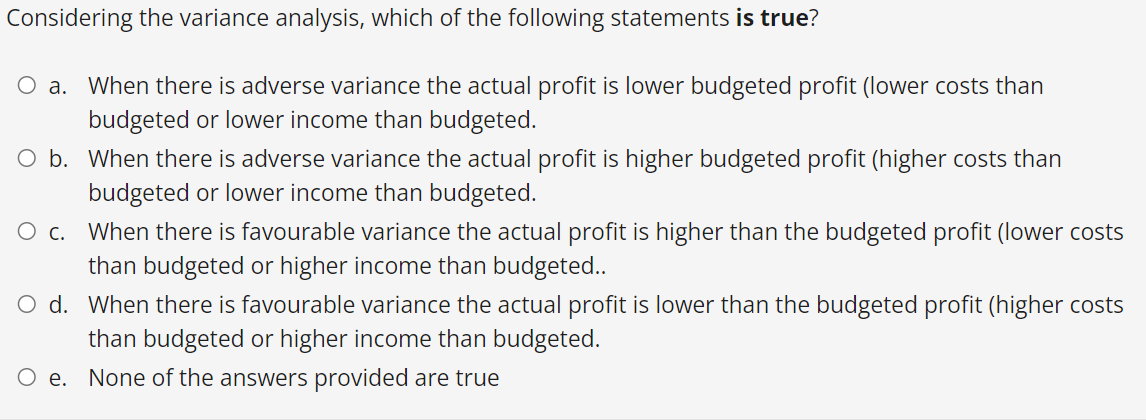 Considering the variance analysis, which of the following statements is true?
O a.
When there is adverse variance the actual profit is lower budgeted profit (lower costs than
budgeted or lower income than budgeted.
O b.
When there is adverse variance the actual profit is higher budgeted profit (higher costs than
budgeted or lower income than budgeted.
O c.
When there is favourable variance the actual profit is higher than the budgeted profit (lower costs
than budgeted or higher income than budgeted..
O d. When there is favourable variance the actual profit is lower than the budgeted profit (higher costs
than budgeted or higher income than budgeted.
O e. None of the answers provided are true