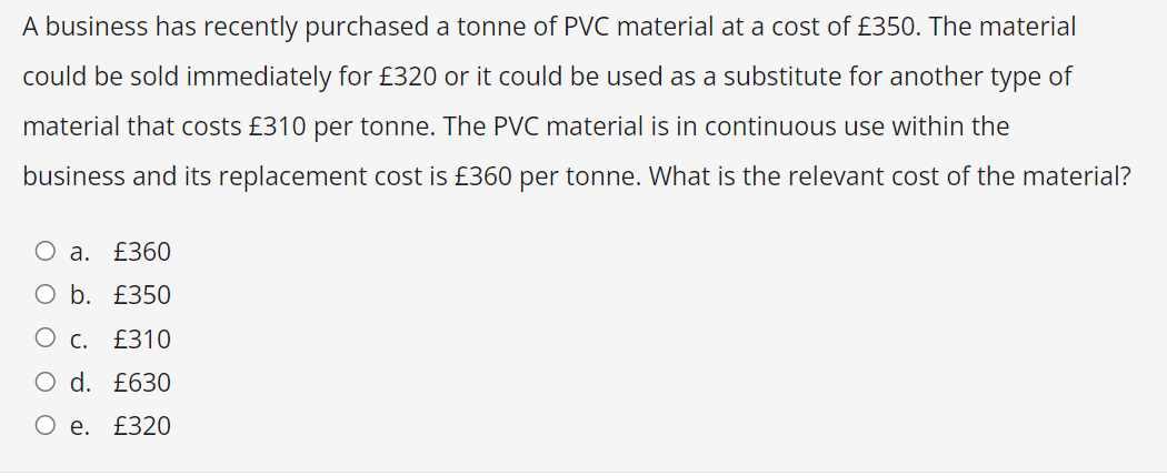 A business has recently purchased a tonne of PVC material at a cost of £350. The material
could be sold immediately for £320 or it could be used as a substitute for another type of
material that costs £310 per tonne. The PVC material is in continuous use within the
business and its replacement cost is £360 per tonne. What is the relevant cost of the material?
O a. £360
O b.
£350
O c. £310
O d. £630
O e. £320