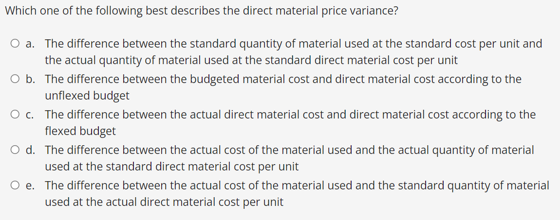 Which one of the following best describes the direct material price variance?
O a. The difference between the standard quantity of material used at the standard cost per unit and
the actual quantity of material used at the standard direct material cost per unit
O b. The difference between the budgeted material cost and direct material cost according to the
unflexed budget
O c. The difference between the actual direct material cost and direct material cost according to the
flexed budget
O d. The difference between the actual cost of the material used and the actual quantity of material
used at the standard direct material cost per unit
O e. The difference between the actual cost of the material used and the standard quantity of material
used at the actual direct material cost per unit