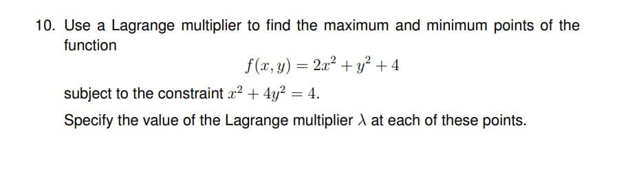 10. Use a Lagrange multiplier to find the maximum and minimum points of the
function
f(x,y)=2 + y +4
subject to the constraint x² + 4y² = 4.
Specify the value of the Lagrange multiplier X at each of these points.