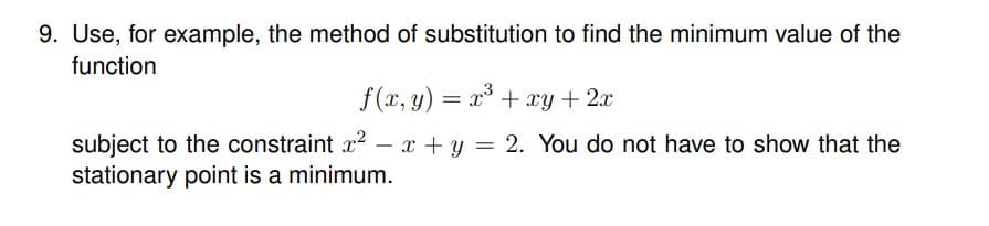 9. Use, for example, the method of substitution to find the minimum value of the
function
f(x, y) = x³ + xy + 2x
subject to the constraint x² - x + y = 2. You do not have to show that the
stationary point is a minimum.