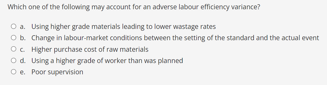 Which one of the following may account for an adverse labour efficiency variance?
a. Using higher grade materials leading to lower wastage rates
O b. Change in labour-market conditions between the setting of the standard and the actual event
O c. Higher purchase cost of raw materials
d.
Using a higher grade of worker than was planned
Oe. Poor supervision