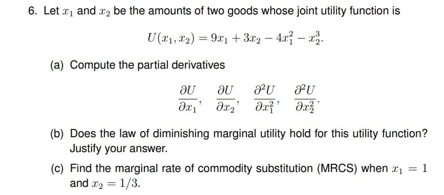 6. Let ₁ and 2 be the amounts of two goods whose joint utility function is
U(x1, x2) = 9x1 + 3x2 - 4x²-x2.
(a) Compute the partial derivatives
au
au
8² U
2² U
7
дх1
əx₂ əx²¹
əx²
(b) Does the law of diminishing marginal utility hold for this utility function?
Justify your answer.
(c) Find the marginal rate of commodity substitution (MRCS) when x₁ = 1
and ₂ = 1/3.
7