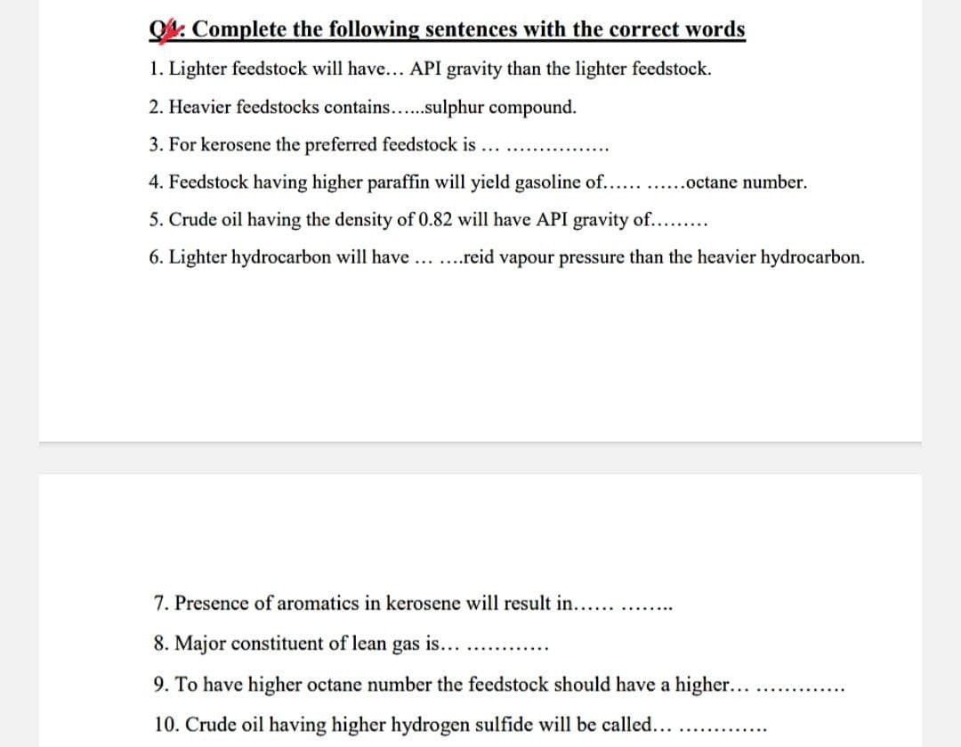 O4. Complete the following sentences with the correct words
1. Lighter feedstock will have... API gravity than the lighter feedstock.
2. Heavier feedstocks contains...sulphur compound.
3. For kerosene the preferred feedstock is ...
4. Feedstock having higher paraffin will yield gasoline of... .octane number.
5. Crude oil having the density of 0.82 will have API gravity of....
6. Lighter hydrocarbon will have ...reid vapour pressure than the heavier hydrocarbon.
7. Presence of aromatics in kerosene will result in...
......
8. Major constituent of lean gas is...
9. To have higher octane number the feedstock should have a higher...
10. Crude oil having higher hydrogen sulfide will be called...
