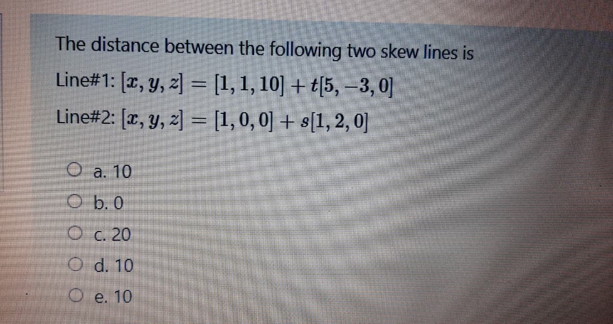 The distance between the following two skew lines is
Line#1: [r, y, z] = [1,1, 10] + t[5, –3,0]
Line#2: [x, y, z] = [1,0, 0] + s[1,2, 0]
O a. 10
O b. 0
O c. 20
O d. 10
O e. 10
