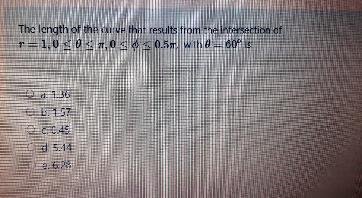 The length of the curve that results from the intersection of
r = 1,0 < 0 < T, 0 < ¢ < 0.5T, with 0 = 60° is
O a. 1.36
O b. 1.57
O c. 0.45
O d. 5.44
O e. 6.28
