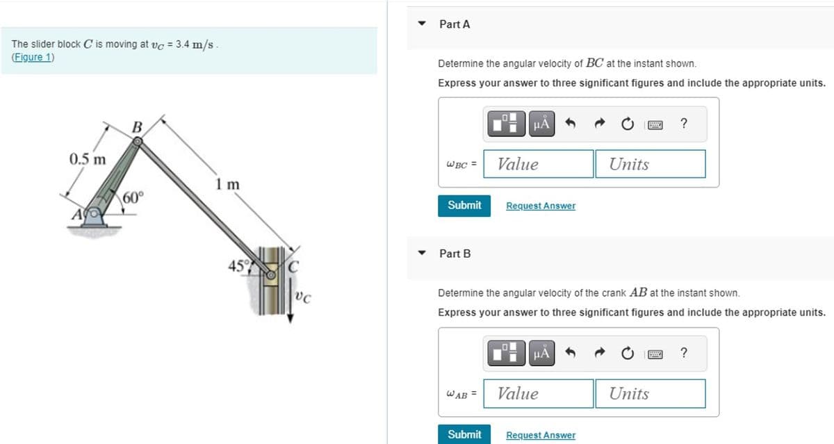 The slider block C is moving at vc = 3.4 m/s
(Figure 1)
Part A
Determine the angular velocity of BC at the instant shown.
Express your answer to three significant figures and include the appropriate units.
0.5 m
B
ΜΑ
WBC =
Value
Units
1 m
60°
A
Submit
Request Answer
Part B
45%
?
Determine the angular velocity of the crank AB at the instant shown.
Express your answer to three significant figures and include the appropriate units.
ΜΑ
WAB
Value
Units
Submit
Request Answer
?