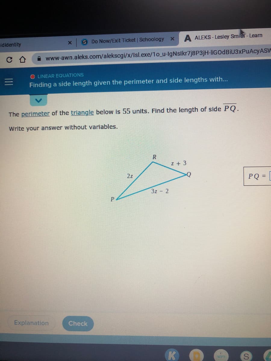 S Do Now/Exit Ticket Schoology
A ALEKS - Lesley Smid-Learn
midkdentity
A www-awn.aleks.com/alekscgi/x/Isl.exe/1o_u-lgNslkr7j8P3jH-IIGODBIU3XPUACYASW
O LINEAR EQUATIONS
Finding a side length given the perimeter and side lengths with...
The perimeter of the triangle below is 55 units. Find the length of side PQ.
Write your answer without variables.
z + 3
2z
PQ =
3z 2
Explanation
Check
K
MP3
