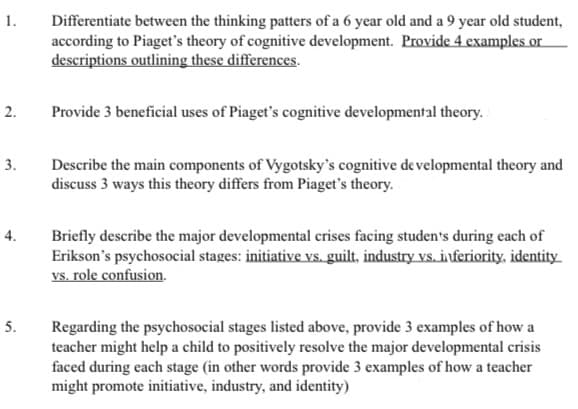 1.
Differentiate between the thinking patters of a 6 year old and a 9 year old student,
according to Piaget's theory of cognitive development. Provide 4 examples or
descriptions outlining these differences.
2.
Provide 3 beneficial uses of Piaget's cognitive developmental theory.
3.
Describe the main components of Vygotsky's cognitive de velopmental theory and
discuss 3 ways this theory differs from Piaget's theory.
4.
Briefly describe the major developmental crises facing studen's during each of
Erikson's psychosocial stages: initiative vs. guilt, industry vs. inferiority, identity
vs. role confusion.
5.
Regarding the psychosocial stages listed above, provide 3 examples of how a
teacher might help a child to positively resolve the major developmental crisis
faced during each stage (in other words provide 3 examples of how a teacher
might promote initiative, industry, and identity)
