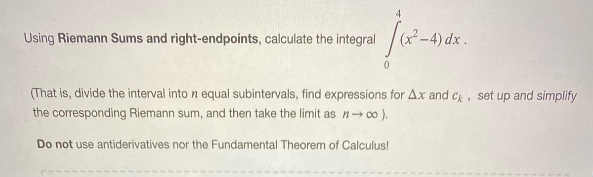 4
Using Riemann Sums and right-endpoints, calculate the integral
(x²-4) dx.
(That is, divide the interval into n equal subintervals, find expressions for Ax and Ck, set up and simplify
the corresponding Riemann sum, and then take the limit as n ).
Do not use antiderivatives nor the Fundamental Theorem of Calculus!
