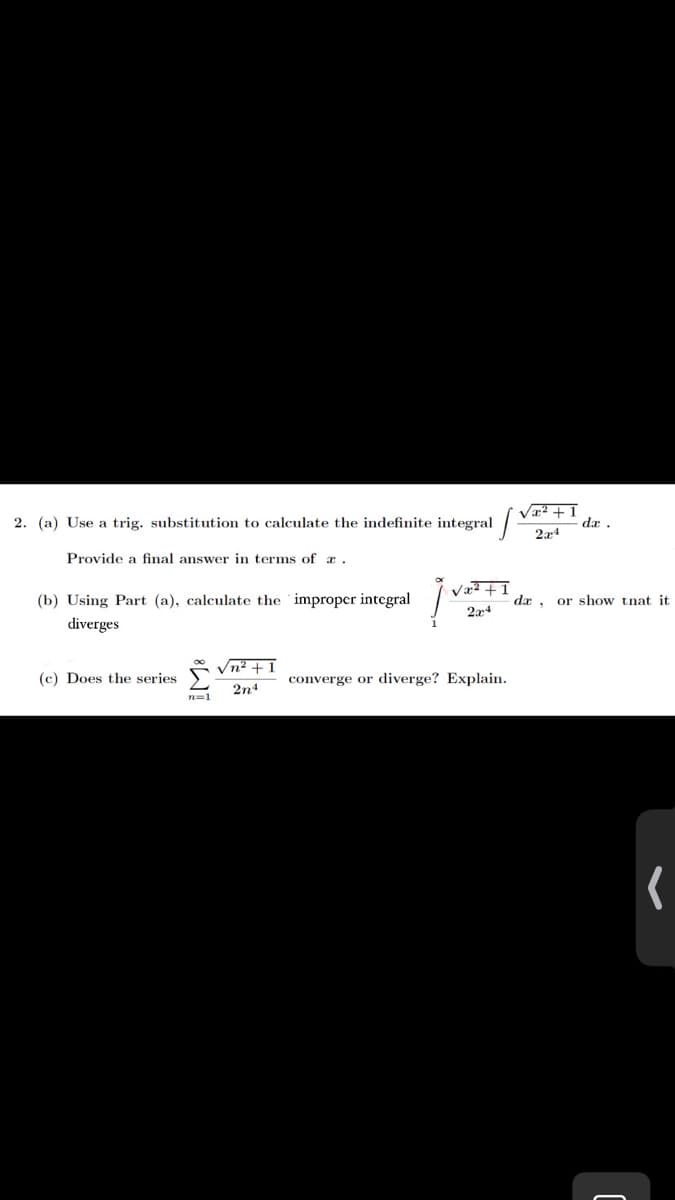 2. (a) Use a trig. substitution to calculate the indefinite integral
Va? + 1
dæ .
Provide a final answer in terms of a.
(b) Using Part (a), calculate the improper integral
Væ² +I
dx , or show tnat it
diverges
2x4
Vn² +1
(c) Does the series
converge or diverge? Explain.
2n4
n=1
