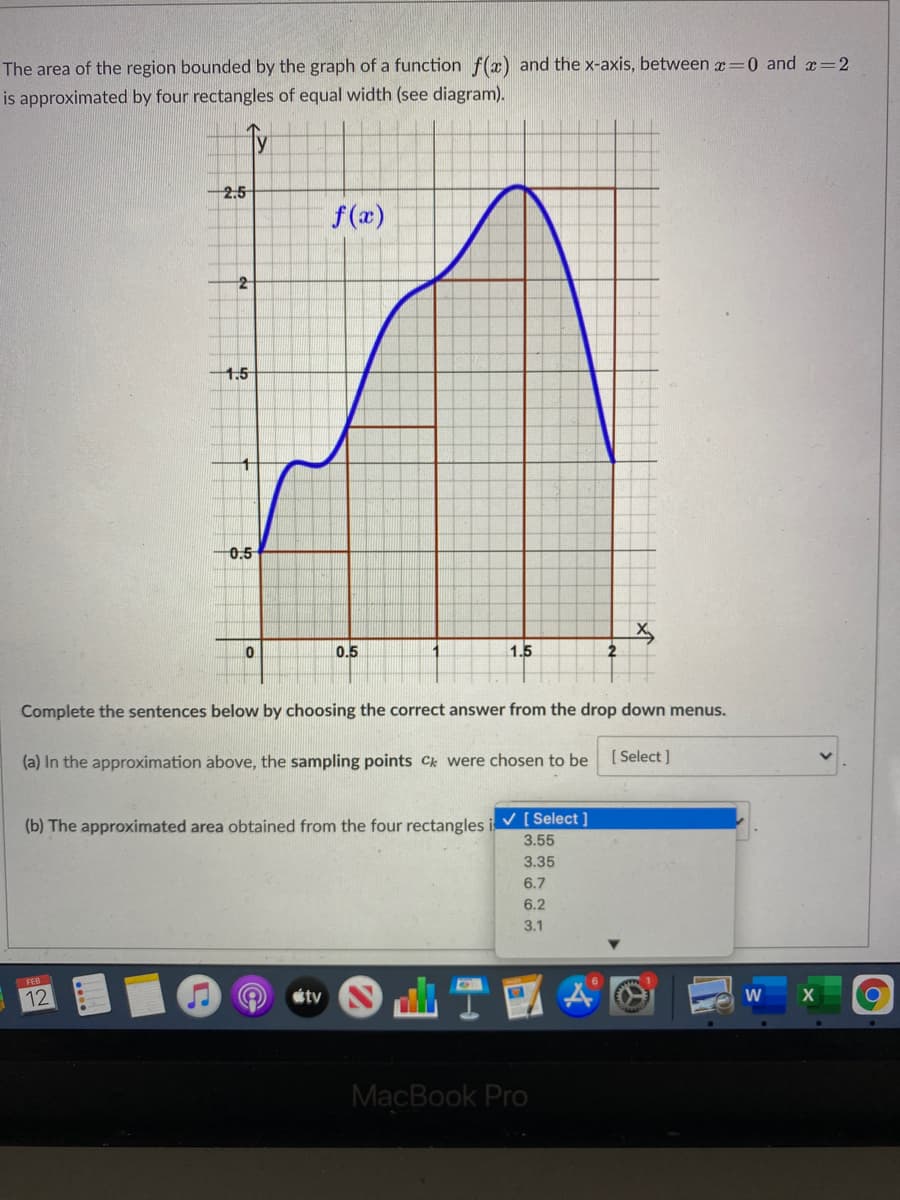 The area of the region bounded by the graph of a function f(x) and the x-axis, between x=0 and æ=2
is approximated by four rectangles of equal width (see diagram).
2.5
f(x)
1.5
0.5
0.5
1.5
Complete the sentences below by choosing the correct answer from the drop down menus.
(a) In the approximation above, the sampling points Ck were chosen to be
[ Select ]
(b) The approximated area obtained from the four rectangles i V [ Select ]
3.55
3.35
6.7
6.2
3.1
FEB
12
étv
W
MacBook Pro
