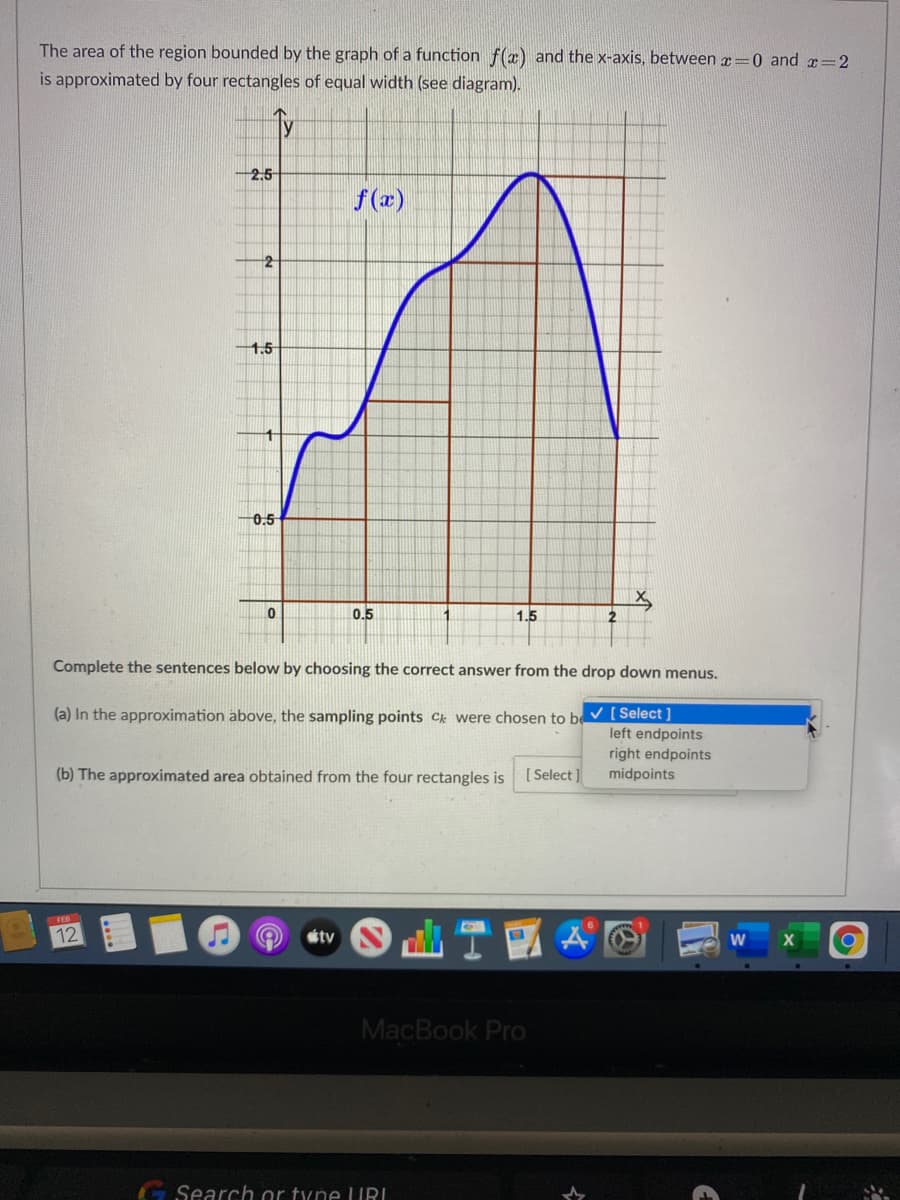 The area of the region bounded by the graph of a function f(x) and the x-axis, between r=0 and x=2
is approximated by four rectangles of equal width (see diagram).
Ty
2.5
f (x)
2
1.5
0.5
0.5
1.
1.5
2
Complete the sentences below by choosing the correct answer from the drop down menus.
(a) In the approximation above, the sampling points C were chosen to be ▼ [ Select]
left endpoints
right endpoints
(b) The approximated area obtained from the four rectangles is
[ Select]
midpoints
12
tv
MacBook PrO
G Search or tyne URI
