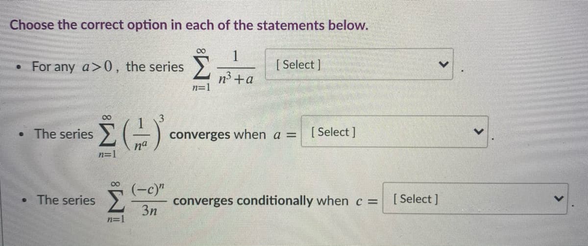 Choose the correct option in each of the statements below.
00
1
• For any a>0, the series >
[ Select ]
n3 +a
n=1
• The series
converges when a =
[ Select ]
na
n=1
00
(-c)"
• The series
converges conditionally when c =
3n
[ Select ]
n=1
