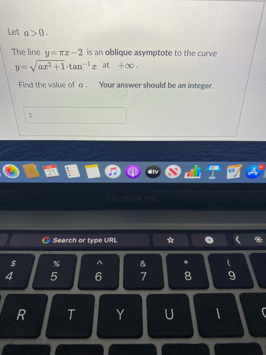 Let a>0.
The line y=TX-2 is an oblique asymptote to the curve
y=Vax2 +1·tan-la at +∞.
Find the value of a.
Your answer should be an integer.
1
DEC
21
tv N
MacBook Pro
G Search or type URL
2$
&
4
7
8
R
T
Y
* 00
