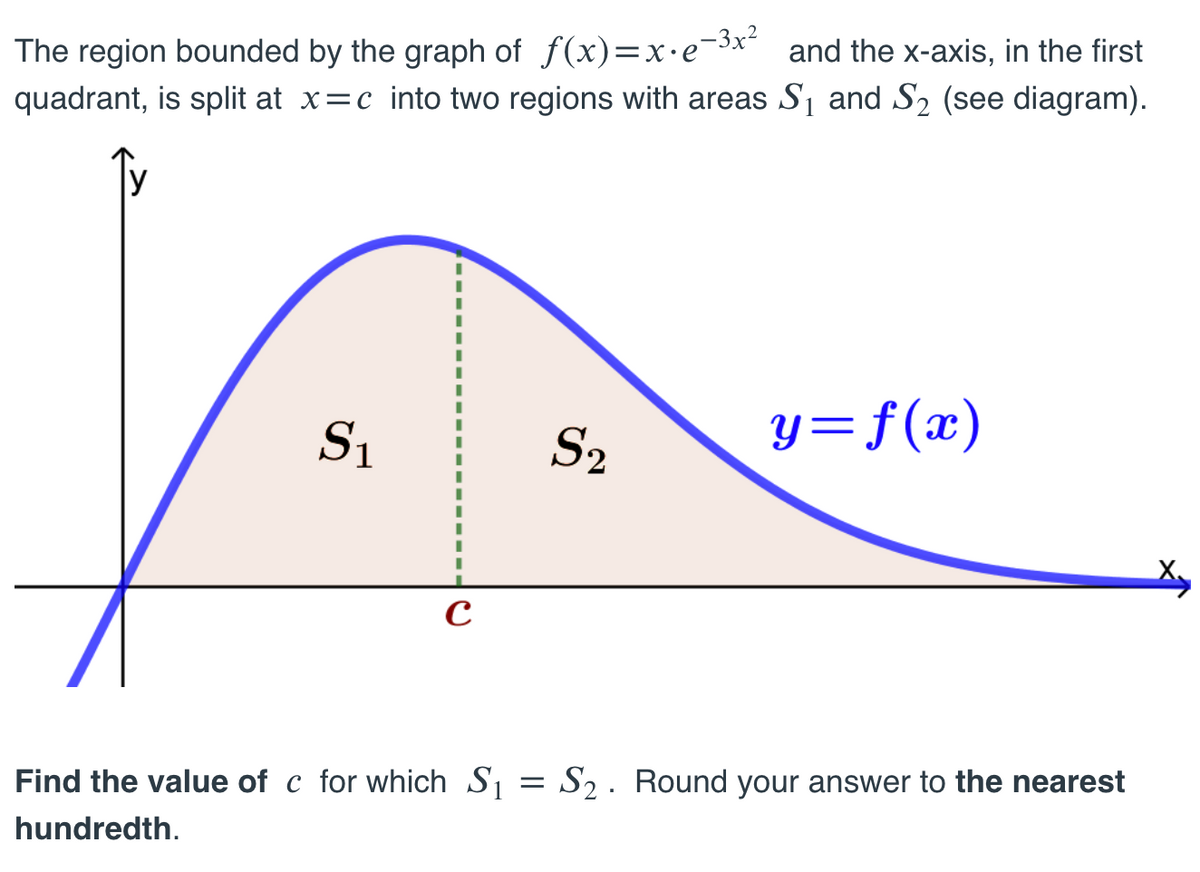 The region bounded by the graph of f(x)=x•e¯3x and the x-axis, in the first
quadrant, is split at x=c into two regions with areas S1 and S2 (see diagram).
S1
S2
y=f(x)
Find the value of c for which S1 = S2 . Round your answer to the nearest
hundredth.
