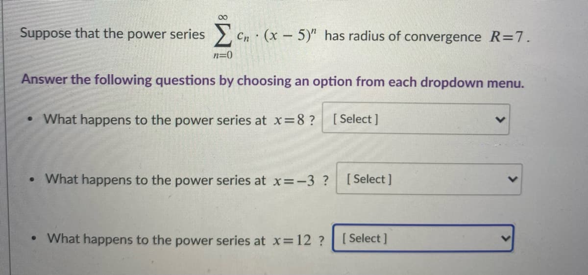 00
Suppose that the power series > Cn (x - 5)" has radius of convergence R=7.
n=0
Answer the following questions by choosing an option from each dropdown menu.
What happens to the power series at x=8?
[ Select ]
• What happens to the power series at x=-3 ?
[ Select ]
• What happens to the power series at x 12 ?
[ Select ]
