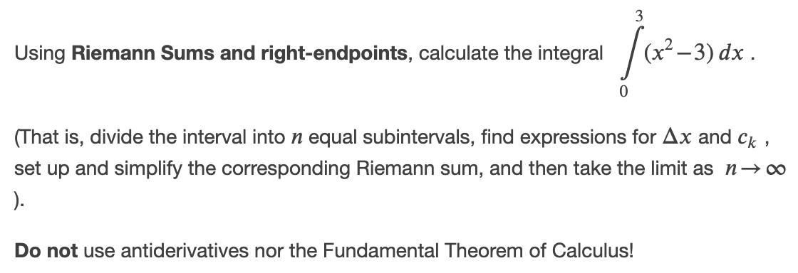 3
Using Riemann Sums and right-endpoints, calculate the integral
(x² – 3) dx .
(That is, divide the interval inton equal subintervals, find expressions for Ax and ck
set up and simplify the corresponding Riemann sum, and then take the limit as n→o
).
Do not use antiderivatives nor the Fundamental Theorem of Calculus!
