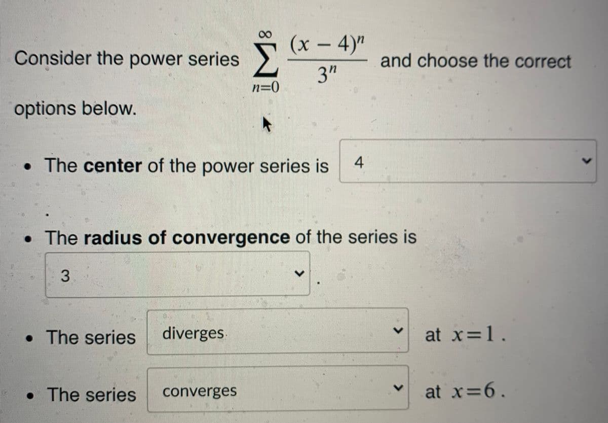 Consider the power series.
(x – 4)"
and choose the correct
3"
options below.
• The center of the power series is
• The radius of convergence of the series is
• The series
diverges
at x=1.
• The series
converges
at x 6.
レ
4.
