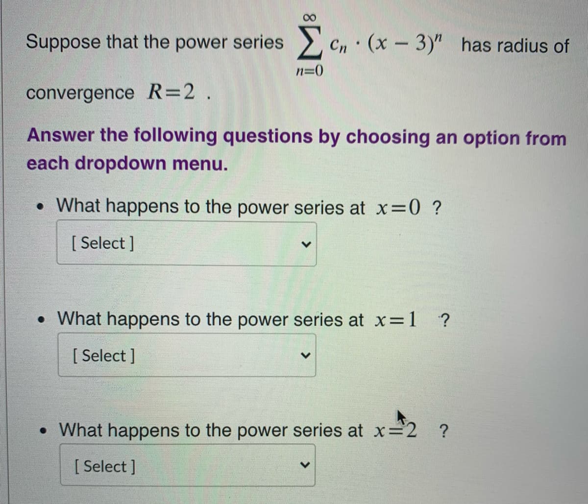 Suppose that the power series
Cn (x - 3)" has radius of
n=0
convergence R=2.
Answer the following questions by choosing an option from
each dropdown menu.
• What happens to the power series at x=0 ?
[ Select ]
• What happens to the power series at x=1 ?
[ Select ]
• What happens to the power series at x=2 ?
[ Select ]
