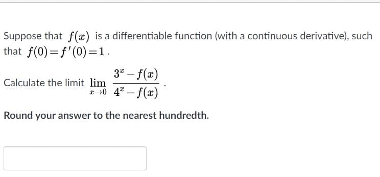 Suppose that f(x) is a differentiable function (with a continuous derivative), such
that f(0)=f'(0)=1.
3" – f(x)
-
Calculate the limit lim
2>0 4" – f(x)
-
Round your answer to the nearest hundredth.
