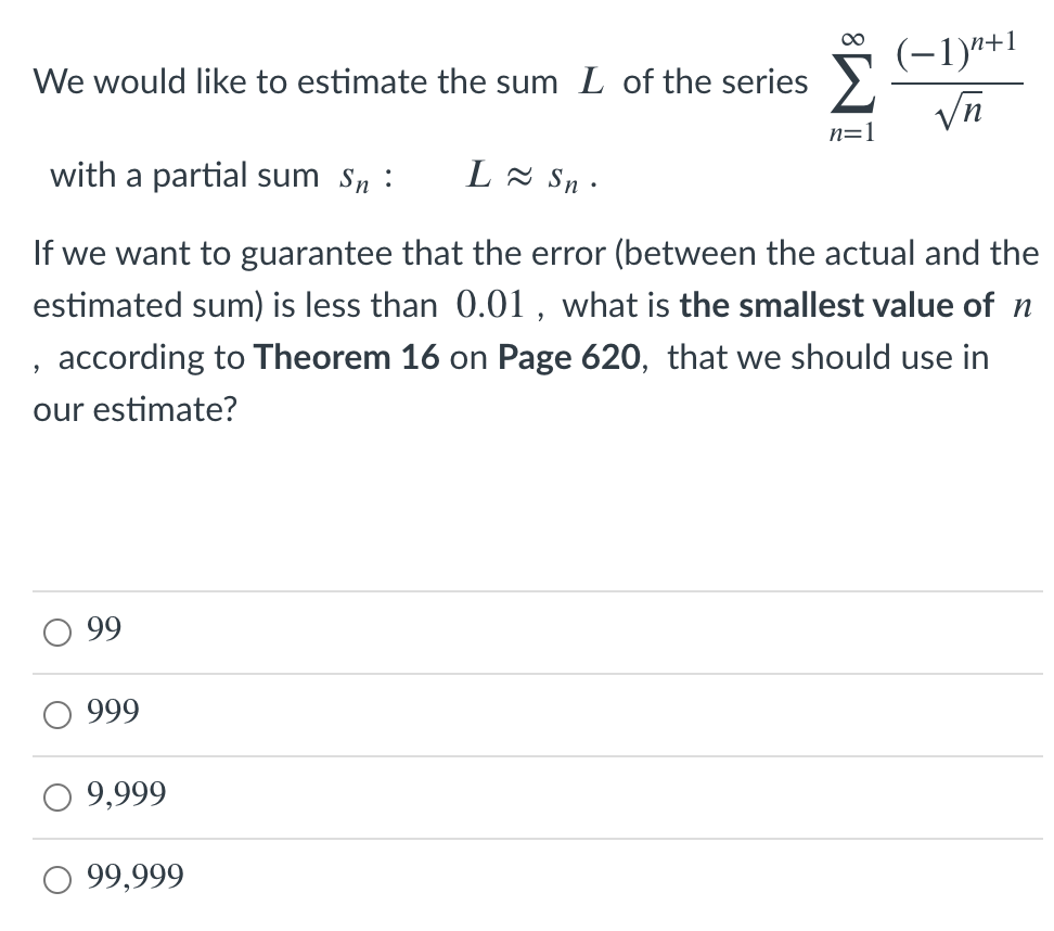(-1)"+1
Vn
00
We would like to estimate the sum L of the series >
n=1
with a partial sum Sn :
L - Sn ·
If we want to guarantee that the error (between the actual and the
estimated sum) is less than 0.01 , what is the smallest value of n
, according to Theorem 16 on Page 620, that we should use in
our estimate?
99
999
O 9,999
O 99,999
