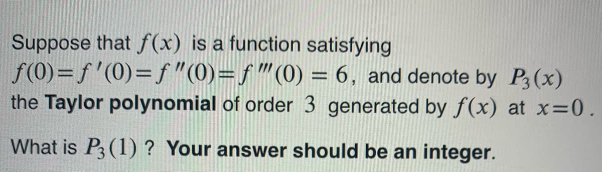 Suppose that f (x) is a function satisfying
f(0)= f'(0)=f "(0)=f"(0) = 6, and denote by P3(x)
the Taylor polynomial of order 3 generated by f(x) at x=0.
What is P3 (1) ? Your answer should be an integer.
