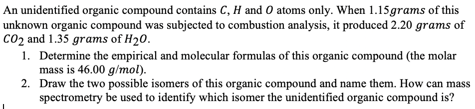 An unidentified organic compound contains C, H and O atoms only. When 1.15 grams of this
unknown organic compound was subjected to combustion analysis, it produced 2.20 grams of
CO2 and 1.35 grams of H20.
1. Determine the empirical and molecular formulas of this organic compound (the molar
mass is 46.00 g/mol).
2. Draw the two possible isomers of this organic compound and name them. How can mass
spectrometry be used to identify which isomer the unidentified organic compound is?
