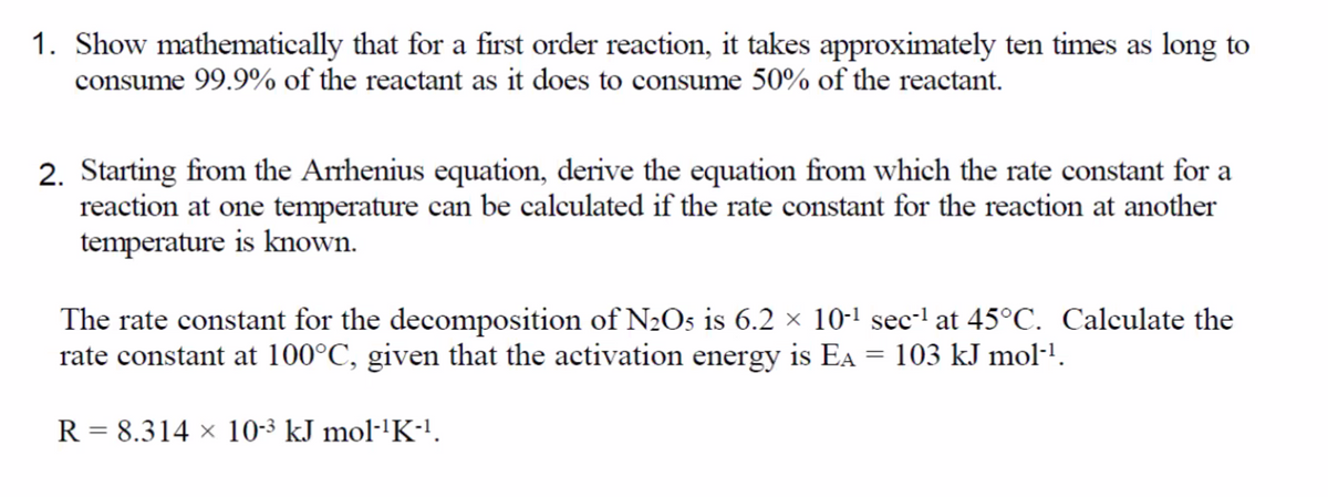 1. Show mathematically that for a first order reaction, it takes approximately ten times as long to
consume 99.9% of the reactant as it does to consume 50% of the reactant.
2. Starting from the Arrhenius equation, derive the equation from which the rate constant for a
reaction at one temperature can be calculated if the rate constant for the reaction at another
temperature is known.
The rate constant for the decomposition of N2Os is 6.2 × 10-1 sec-l at 45°C. Calculate the
rate constant at 100°C, given that the activation energy is EA = 103 kJ mol-1.
R = 8.314 × 10-3 kJ mol·'K!.
