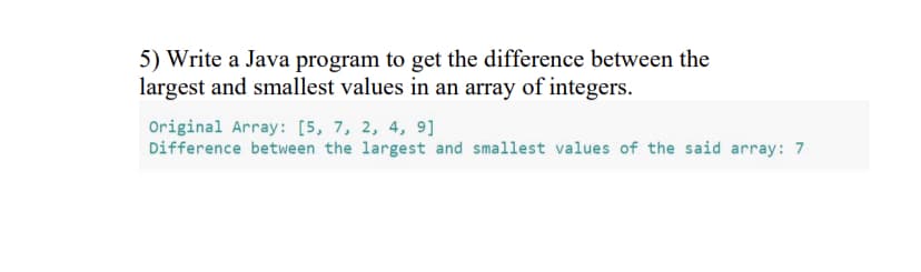 5) Write a Java program to get the difference between the
largest and smallest values in an array of integers.
Original Array: [5, 7, 2, 4, 9]
Difference between the largest and smallest values of the said array: 7
