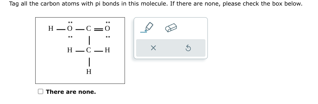 Tag all the carbon atoms with pi bonds in this molecule. If there are none, please check the box below.
H_O_C
..
HC H
|
H
There are none.
X
