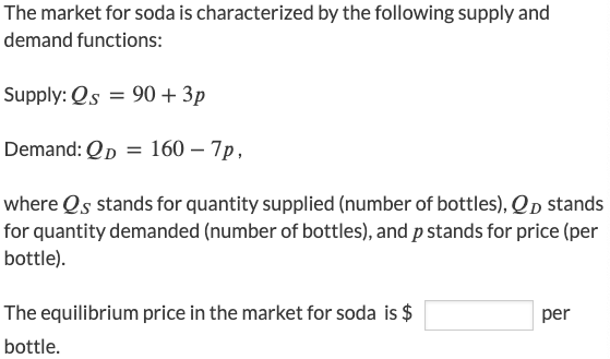 The market for soda is characterized by the following supply and
demand functions:
Supply: Qs = 90 + 3p
Demand: Qp = 160 – 7p,
where Qs stands for quantity supplied (number of bottles), Qp stands
for quantity demanded (number of bottles), and p stands for price (per
bottle).
The equilibrium price in the market for soda is $
per
bottle.
