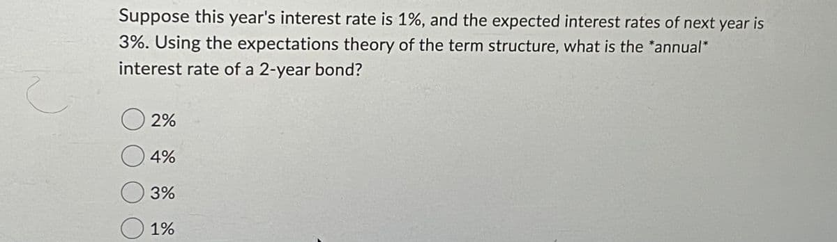 Suppose this year's interest rate is 1%, and the expected interest rates of next year is
3%. Using the expectations theory of the term structure, what is the *annual*
interest rate of a 2-year bond?
2%
O 4%
O 3%
1%
