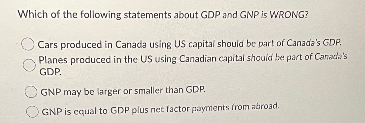 Which of the following statements about GDP and GNP is WRONG?
Cars produced in Canada using US capital should be part of Canada's GDP.
Planes produced in the US using Canadian capital should be part of Canada's
GDP.
GNP may be larger or smaller than GDP.
O GNP is equal to GDP plus net factor payments from abroad.
