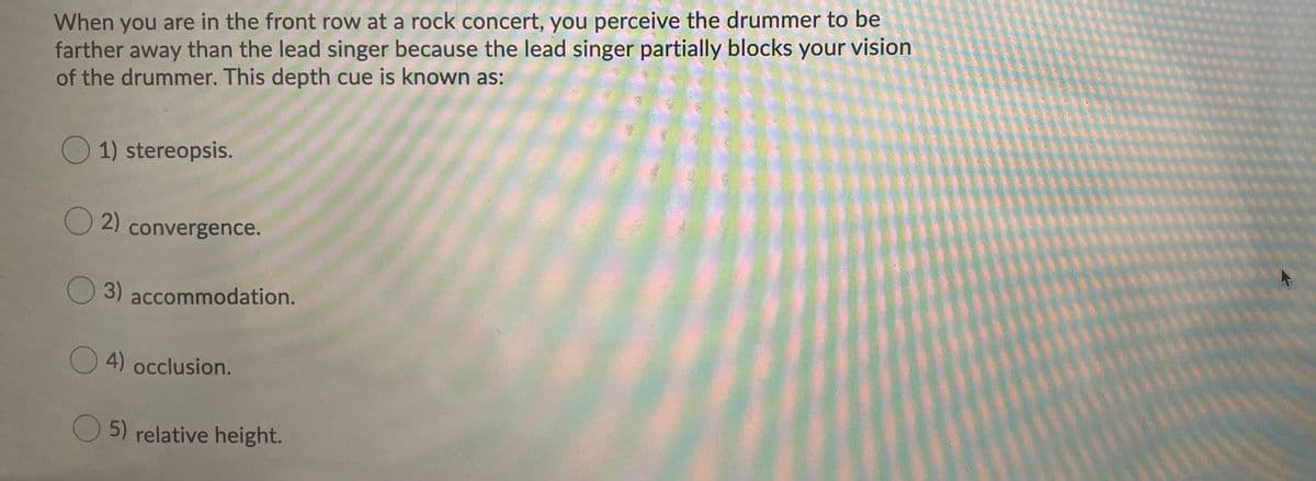 When you are in the front row at a rock concert, you perceive the drummer to be
farther away than the lead singer because the lead singer partially blocks your vision
of the drummer. This depth cue is known as:
O 1) stereopsis.
O 2)
convergence.
3) accommodation.
O4)
4) occlusion.
O 5) relative height.
