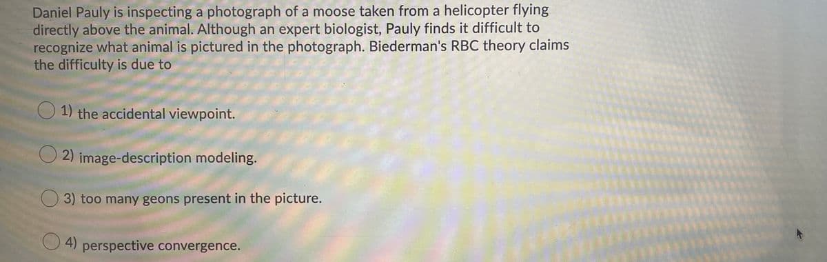 Daniel Pauly is inspecting a photograph of a moose taken from a helicopter flying
directly above the animal. Although an expert biologist, Pauly finds it difficult to
recognize what animal is pictured in the photograph. Biederman's RBC theory claims
the difficulty is due to
O 1) the accidental viewpoint.
O 2) image-description modeling.
3) too many geons present in the picture.
4) perspective convergence.
