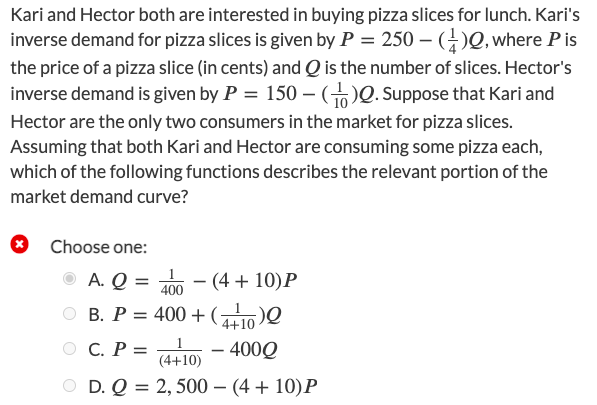 Kari and Hector both are interested in buying pizza slices for lunch. Kari's
inverse demand for pizza slices is given by P = 250 – ()Q, where Pis
the price of a pizza slice (in cents) and Q is the number of slices. Hector's
inverse demand is given by P = 150 -)0. Suppose that Kari and
Hector are the only two consumers in the market for pizza slices.
Assuming that both Kari and Hector are consuming some pizza each,
which of the following functions describes the relevant portion of the
market demand curve?
Choose one:
O A. Q = 0 – (4 + 10)P
-
400
В. Р%3D 400 + (
4+10
C. P =
– 400Q
(4+10)
O D. Q %3D 2,500 — (4 + 10)Р
O O
