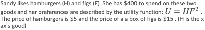 Sandy likes hamburgers (H) and figs (F). She has $400 to spend on these two
goods and her preferences are described by the utility function: U = HF² .
The price of hamburgers is $5 and the price of a a box of figs is $15. (H is the x
axis good)
%3D
