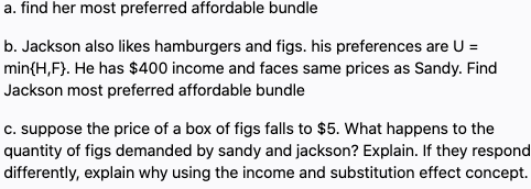 a. find her most preferred affordable bundle
b. Jackson also likes hamburgers and figs. his preferences are U =
min{H,F}. He has $400 income and faces same prices as Sandy. Find
Jackson most preferred affordable bundle
c. suppose the price of a box of figs falls to $5. What happens to the
quantity of figs demanded by sandy and jackson? Explain. If they respond
differently, explain why using the income and substitution effect concept.
