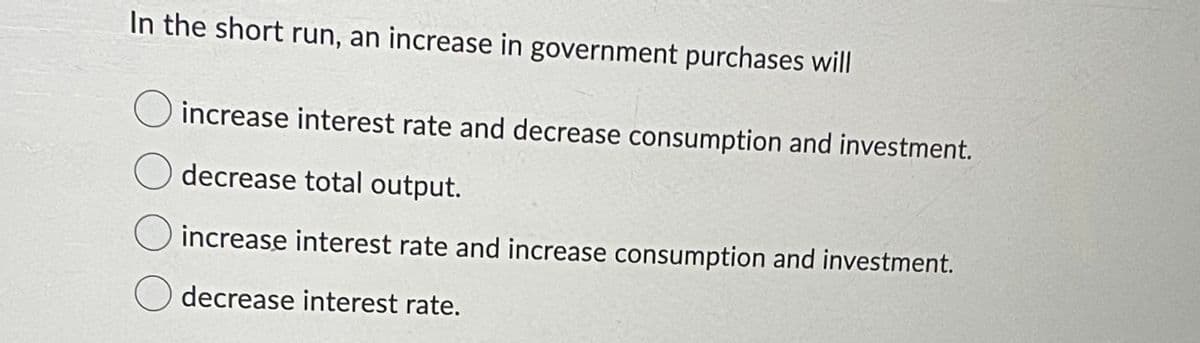 In the short run, an increase in government purchases will
increase interest rate and decrease consumption and investment.
decrease total output.
increase interest rate and increase consumption and investment.
decrease interest rate.
