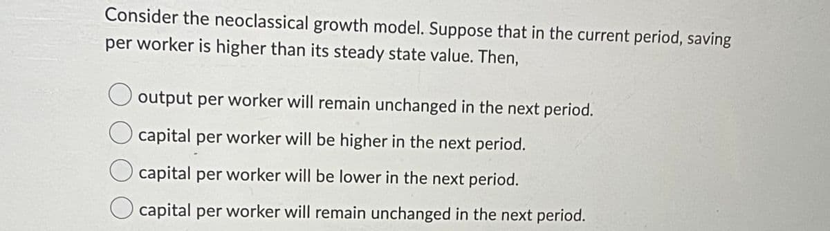 Consider the neoclassical growth model. Suppose that in the current period, saving
per worker is higher than its steady state value. Then,
output per worker will remain unchanged in the next period.
capital per worker will be higher in the next period.
capital per worker will be lower in the next period.
capital per worker will remain unchanged in the next period.
