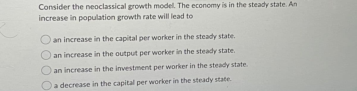 Consider the neoclassical growth model. The economy is in the steady state. An
increase in population growth rate will lead to
an increase in the capital per worker in the steady state.
an increase in the output per worker in the steady state.
an increase in the investment per worker in the steady state.
a decrease in the capital per worker in the steady state.
