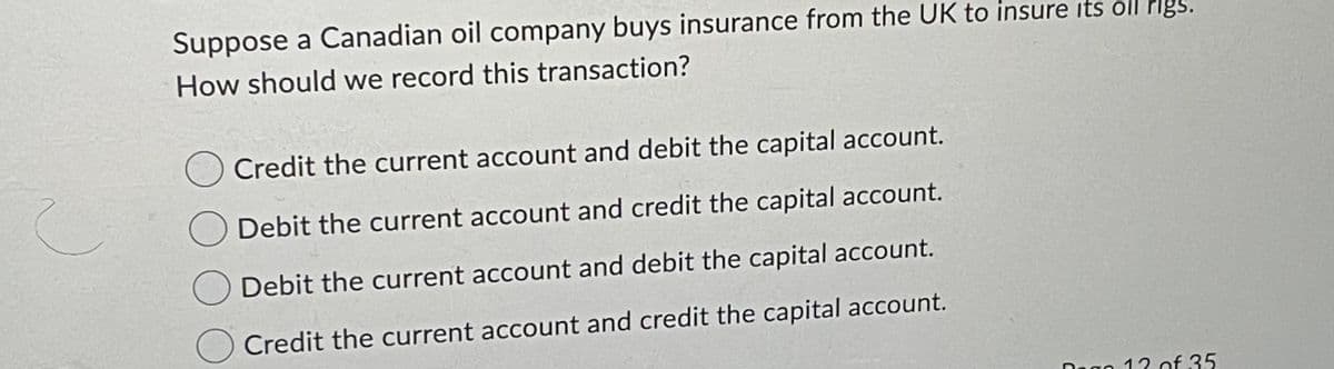 Suppose a Canadian oil company buys insurance from the UK to insure its oil Plgs.
How should we record this transaction?
Credit the current account and debit the capital account.
Debit the current account and credit the capital account.
Debit the current account and debit the capital account.
Credit the current account and credit the capital account.
Dago 12 of 35
