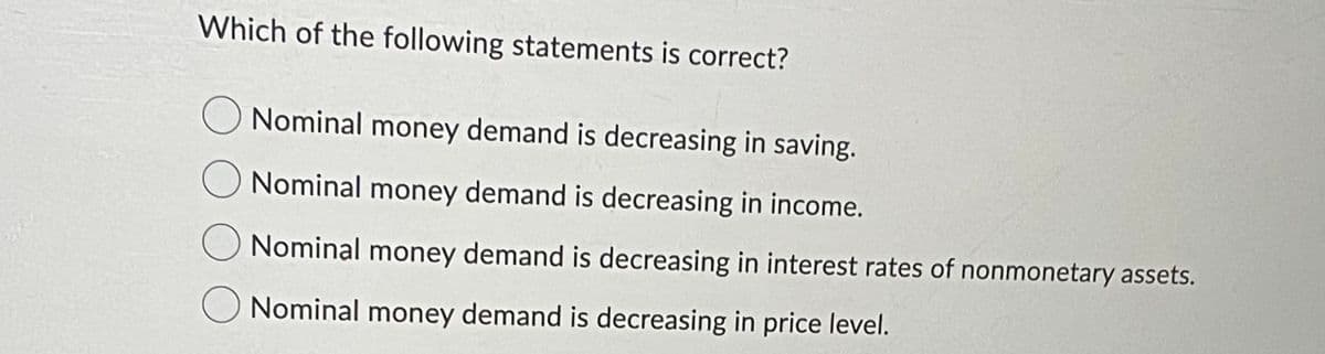 Which of the following statements is correct?
Nominal money demand is decreasing in saving.
Nominal money demand is decreasing in income.
Nominal money demand is decreasing in interest rates of nonmonetary assets.
O Nominal money demand is decreasing in price level.
