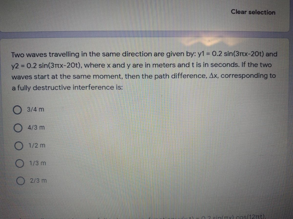 Clear selection
Two waves travelling in the same direction are given by: y1 = 0.2 sin(3Ttx-20t) and
y2 0.2 sin(3Ttx-20t), where x and y are in meters andt is in seconds. If the two
waves start at the same moment, then the path difference, Ax, corresponding to
a fully destructive interference is:
3/4 m
4/3 m
O 1/2 m
O 1/3 m
2/3 m
sin(Tx) cos(12t)
