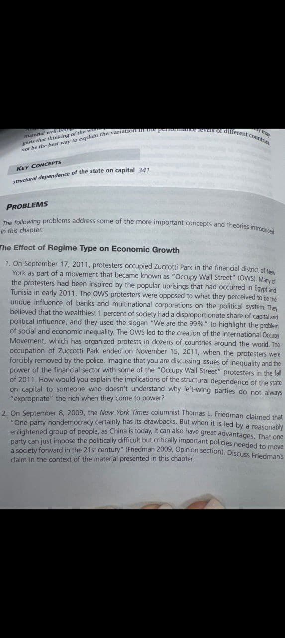 material well-be
gests that thinking of the wo
y may
not be the best way to explain the variation in the performance revels of different countries
KEY CONCEPTS
structural dependence of the state on capital 341
PROBLEMS
The following problems address some of the more important concepts and theories introduced
in this chapter.
The Effect of Regime Type on Economic Growth
1. On September 17, 2011, protesters occupied Zuccotti Park in the financial district of New
York as part of a movement that became known as "Occupy Wall Street" (OWS). Many of
the protesters had been inspired by the popular uprisings that had occurred in Egypt and
Tunisia in early 2011. The OWS protesters were opposed to what they perceived to be the
undue influence of banks and multinational corporations on the political system. They
believed that the wealthiest 1 percent of society had a disproportionate share of capital and
political influence, and they used the slogan "We are the 99%" to highlight the problem
of social and economic inequality. The OWS led to the creation of the international Occupy
Movement, which has organized protests in dozens of countries around the world. The
occupation of Zuccotti Park ended on November 15, 2011, when the protesters were
forcibly removed by the police. Imagine that you are discussing issues of inequality and the
power of the financial sector with some of the "Occupy Wall Street" protesters in the fall
of 2011. How would you explain the implications of the structural dependence of the state
on capital to someone who doesn't understand why left-wing parties do not always
"expropriate" the rich when they come to power?
2. On September 8, 2009, the New York Times columnist Thomas L. Friedman claimed that
"One-party nondemocracy certainly has its drawbacks. But when it is led by a reasonably
enlightened group of people, as China is today, it can also have great advantages. That one
party can just impose the politically difficult but critically important policies needed to move
a society forward in the 21st century" (Friedman 2009, Opinion section). Discuss Friedman's
claim in the context of the material presented in this chapter.