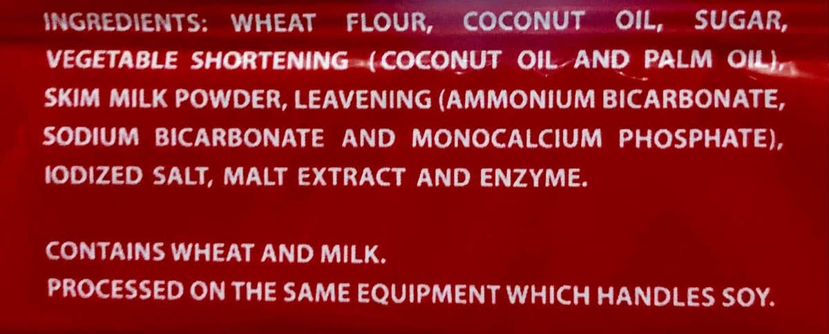 INGREDIENTS: WHEAT FLOUR, COCONUT OIL, SUGAR,
VEGETABLE SHORTENING (COCONUT OIL AND PALM OIL),
SKIM MILK POWDER, LEAVENING (AMMONIUM BICARBONATE,
SODIUM BICARBONATE AND MONOCALCIUM PHOSPHATE),
IODIZED SALT, MALT EXTRACT AND ENZYME.
CONTAINS WHEAT AND MILK.
PROCESSED ON THE SAME EQUIPMENT WHICH HANDLES SOY.
