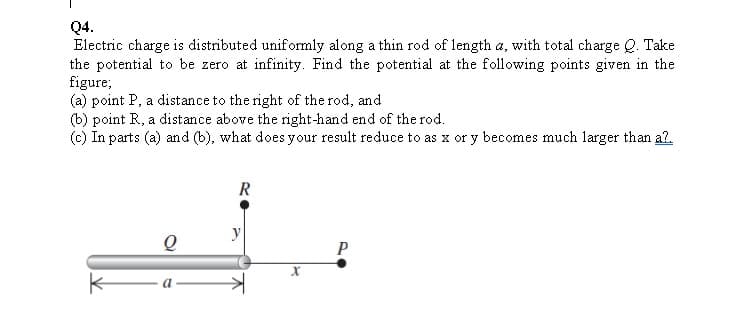 Q4.
Electric charge is distributed uniformly along a thin rod of length a, with total charge Q. Take
the potential to be zero at infinity. Find the potential at the following points given in the
figure;
(a) point P, a distance to the right of the rod, and
(b) point R, a distance above the right-hand end of the rod.
(c) In parts (a) and (b), what does your result reduce to as x or y becomes much larger than a2.
R
y
P
