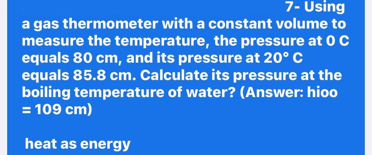 7- Using
a gas thermometer with a constant volume to
measure the temperature, the pressure at 0 C
equals 80 cm, and its pressure at 20° C
equals 85.8 cm. Calculate its pressure at the
boiling temperature of water? (Answer: hioo
= 109 cm)
heat as energy
