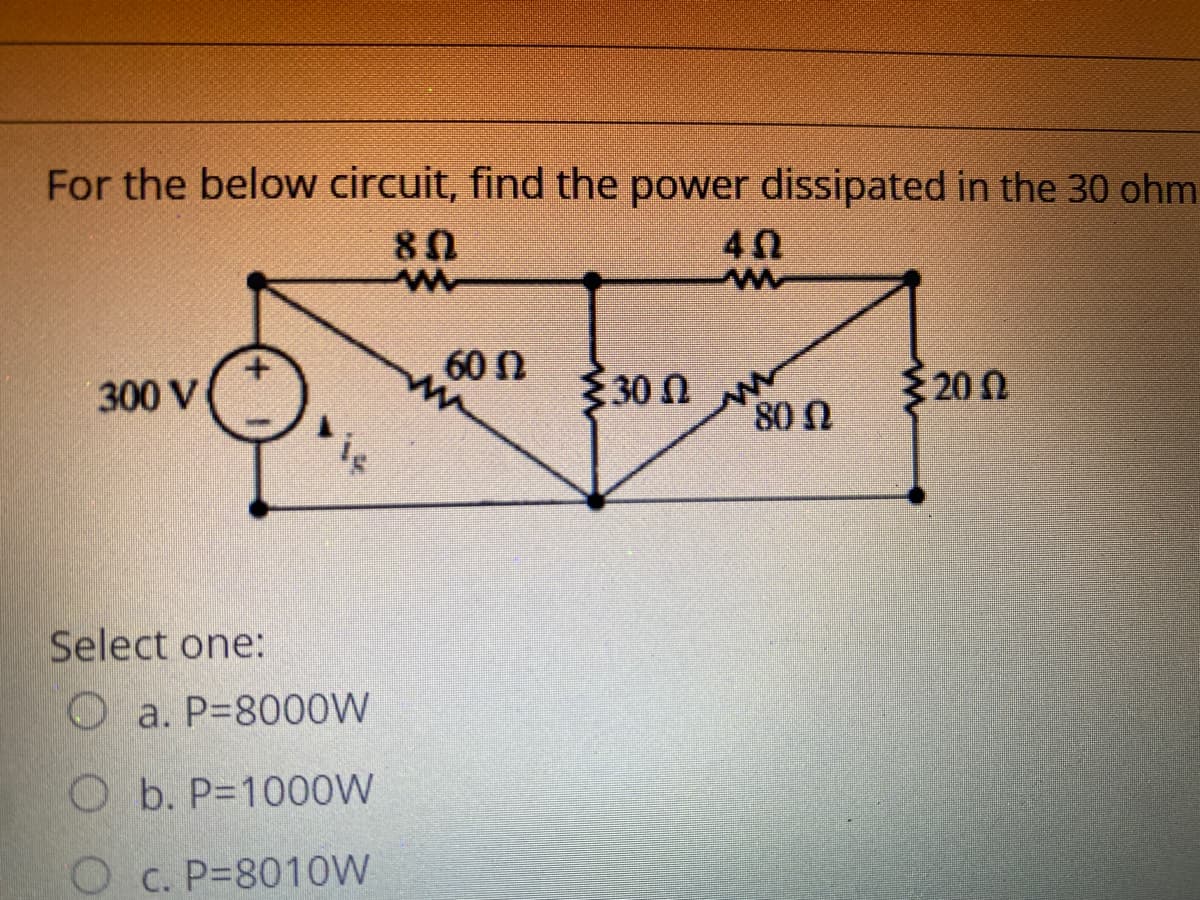 For the below circuit, find the power dissipated in the 30 ohm
80
60N
un
30n
ξ 30 Ω
200
300 V
80 Ω
iç
Select one:
O a. P=8000W
O b. P=1000W
O c. P=801OW
